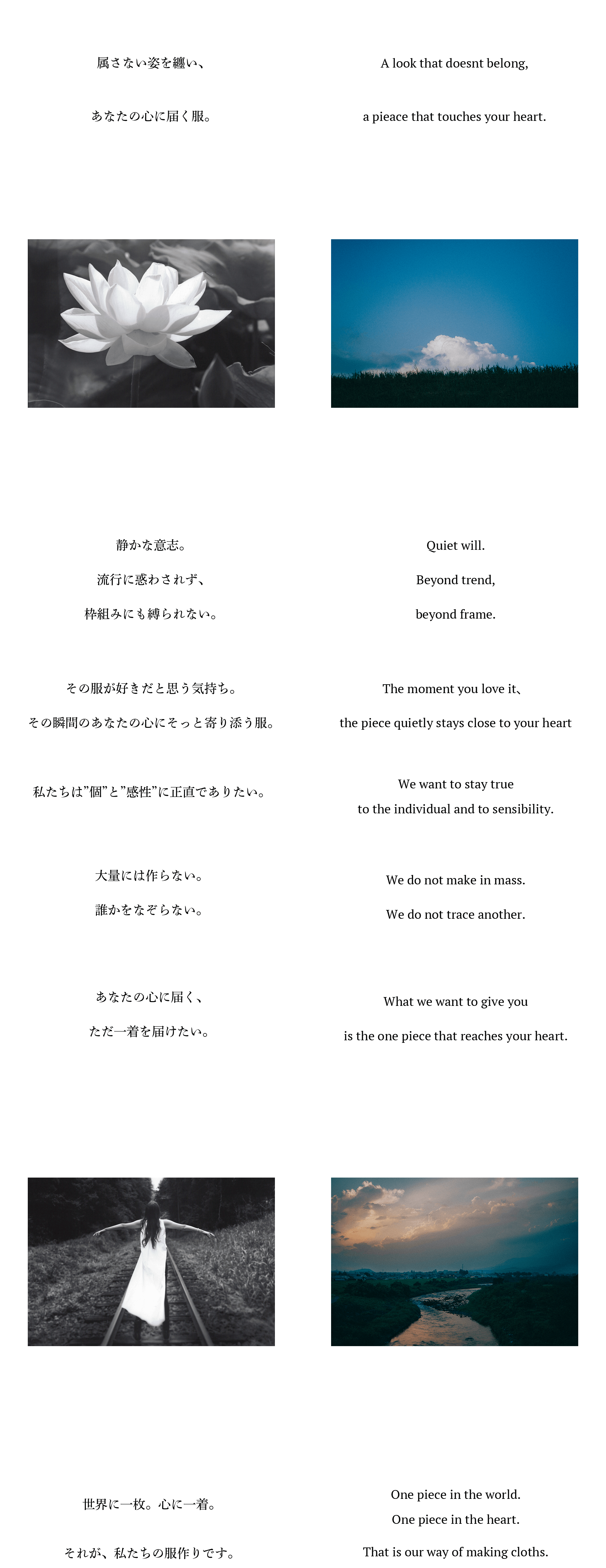 属さない姿を纏い、あなたの心に届く服。静かな意志。流行に惑わされず、枠組みにも縛られない。その服が好きだと思う気持ち。その瞬間のあなたの心にそっと寄り添う服。私たちは”個”と”感性”に正直でありたい。大量には作らない。誰かをなぞらない。あなたの心に届く、ただ一着を届けたい。世界に一枚。心に一着。それが、私たちの服作りです。A look that doesnt belong,a pieace that touches your heart.Quiet will.Beyond trend,beyond frame.The moment you love it、the piece quietly stays close to your heartWe want to stay trueto the individual and to sensibility.We do not make in mass.We do not trace another.What we want to give youis the one piece that reaches your heart.One piece in the world.One piece in the heart.That is our way of making cloths.