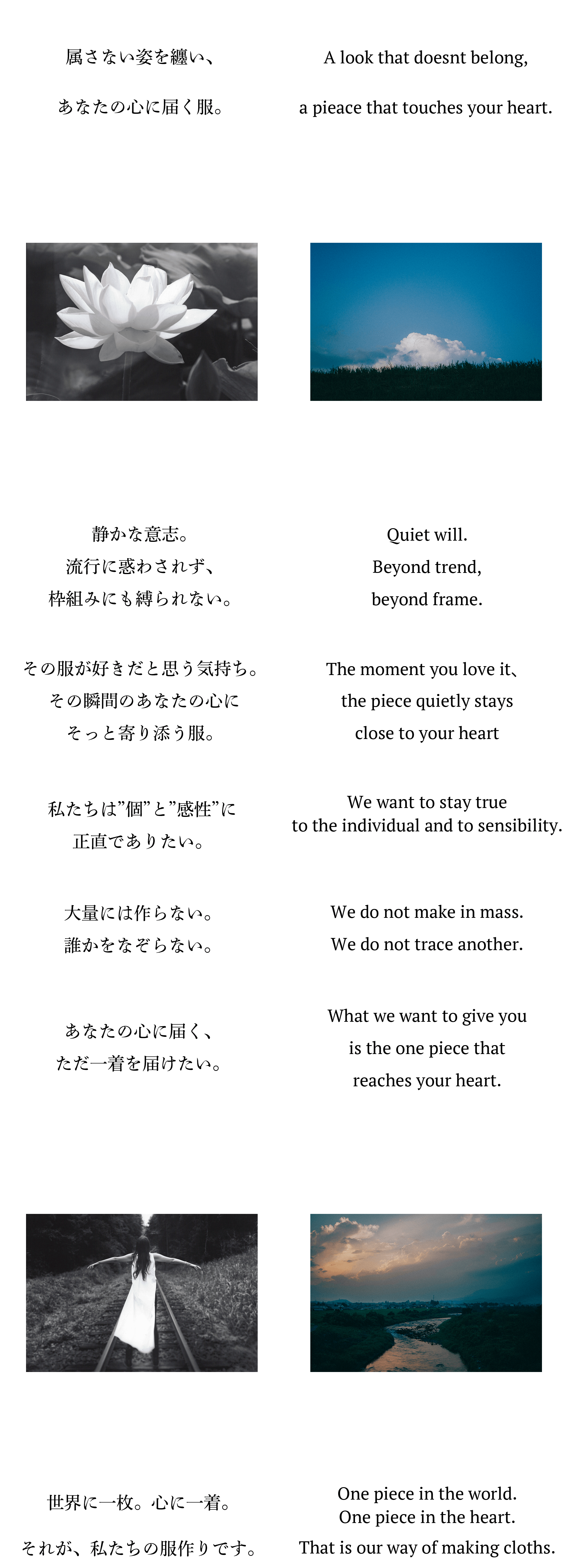 属さない姿を纏い、あなたの心に届く服。静かな意志。流行に惑わされず、枠組みにも縛られない。その服が好きだと思う気持ち。その瞬間のあなたの心にそっと寄り添う服。私たちは”個”と”感性”に正直でありたい。大量には作らない。誰かをなぞらない。あなたの心に届く、ただ一着を届けたい。世界に一枚。心に一着。それが、私たちの服作りです。A look that doesnt belong,a pieace that touches your heart.Quiet will.Beyond trend,beyond frame.The moment you love it、the piece quietly stays close to your heartWe want to stay trueto the individual and to sensibility.We do not make in mass.We do not trace another.What we want to give youis the one piece that reaches your heart.One piece in the world.One piece in the heart.That is our way of making cloths.