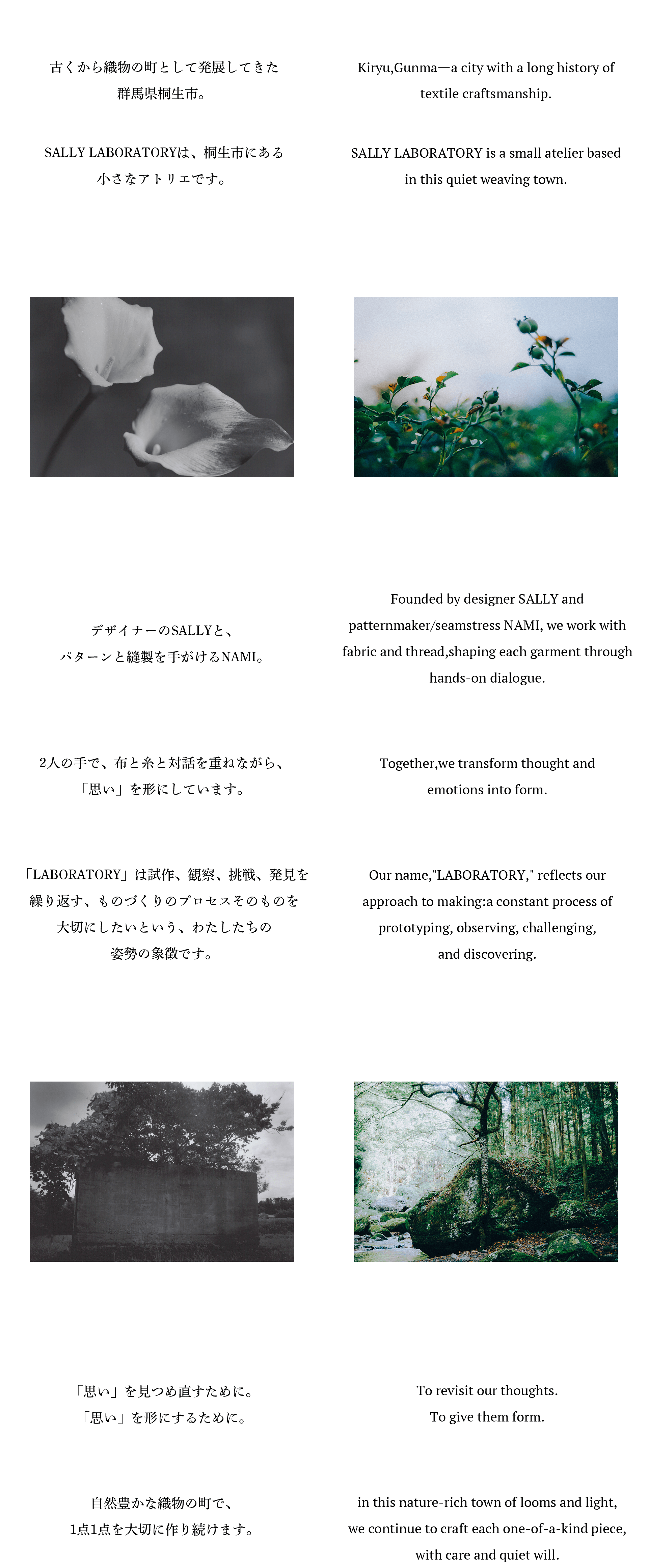 古くから織物の町として発展してきた群馬県桐生市。SALLY LABORATORYは、桐生市にある小さなアトリエです。デザイナーのSALLYと、パターンと縫製を手がけるNAMI。「LABORATORY」は試作、観察、挑戦、発見を繰り返す、ものづくりのプロセスそのものを大切にしたいという、わたしたちの姿勢の象徴です。2人の手で、布と糸と対話を重ねながら、「思い」を形にしています。 東京から桐生へ。大きな流れの中で、服作りに関わっていた、東京での日々。そんな中、桐生の布と出会い、たくさんの人々の「思い」に触れた。わたしたちの「思い」にも。 心から紡ぎたい表現を求め、桐生へ。「思い」を見つめ直すために。「思い」を形にするために。自然豊かな織物の町で、1点1点を大切に作り続けます。Kiryu,Gunmaーa city with a long history oftextile craftsmanship.SALLY LABORATORY is a small atelier basedin this quiet weaving town.Founded by designer SALLY andpatternmaker/seamstress NAMI, we work withfabric and thread,shaping each garment throughhands-on dialogue.Our name,LABORATORY, reflects ourapproach to making:a constant process ofprototyping,observing,challenging,and discovering.Together,we transform thought andemotions into form.From Tokyo to Kiryu.in Tokyo,we worked within the fast-movingworld of fashion.But everything changed the day weencountered Kiryu's fabricsー and the manyheartfelt intentions behind them.Seeking to express something honest,we chose this place to begin again.To revisit our thoughts.To give them form.in this nature-rich town of looms and light,we continue to craft each one-of-a-kind piece,with care and quiet will.