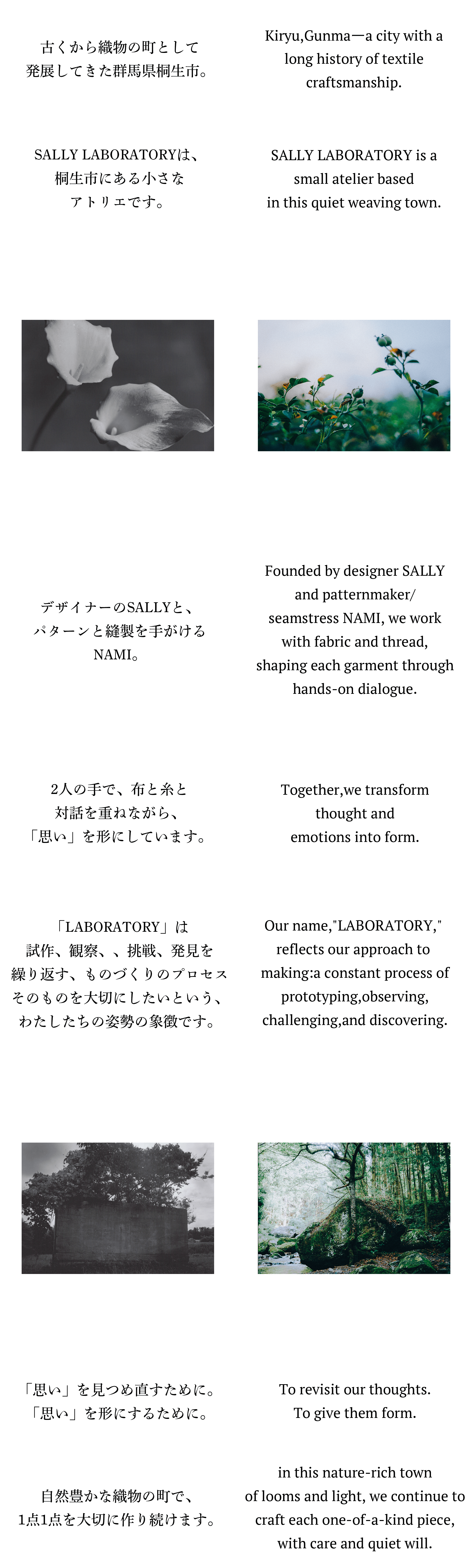 古くから織物の町として発展してきた群馬県桐生市。SALLY LABORATORYは、桐生市にある小さなアトリエです。デザイナーのSALLYと、パターンと縫製を手がけるNAMI。「LABORATORY」は試作、観察、挑戦、発見を繰り返す、ものづくりのプロセスそのものを大切にしたいという、わたしたちの姿勢の象徴です。2人の手で、布と糸と対話を重ねながら、「思い」を形にしています。 東京から桐生へ。大きな流れの中で、服作りに関わっていた、東京での日々。そんな中、桐生の布と出会い、たくさんの人々の「思い」に触れた。わたしたちの「思い」にも。 心から紡ぎたい表現を求め、桐生へ。「思い」を見つめ直すために。「思い」を形にするために。自然豊かな織物の町で、1点1点を大切に作り続けます。Kiryu,Gunmaーa city with a long history oftextile craftsmanship.SALLY LABORATORY is a small atelier basedin this quiet weaving town.Founded by designer SALLY andpatternmaker/seamstress NAMI, we work withfabric and thread,shaping each garment throughhands-on dialogue.Our name,LABORATORY, reflects ourapproach to making:a constant process ofprototyping,observing,challenging,and discovering.Together,we transform thought andemotions into form.From Tokyo to Kiryu.in Tokyo,we worked within the fast-movingworld of fashion.But everything changed the day weencountered Kiryu's fabricsー and the manyheartfelt intentions behind them.Seeking to express something honest,we chose this place to begin again.To revisit our thoughts.To give them form.in this nature-rich town of looms and light,we continue to craft each one-of-a-kind piece,with care and quiet will.
