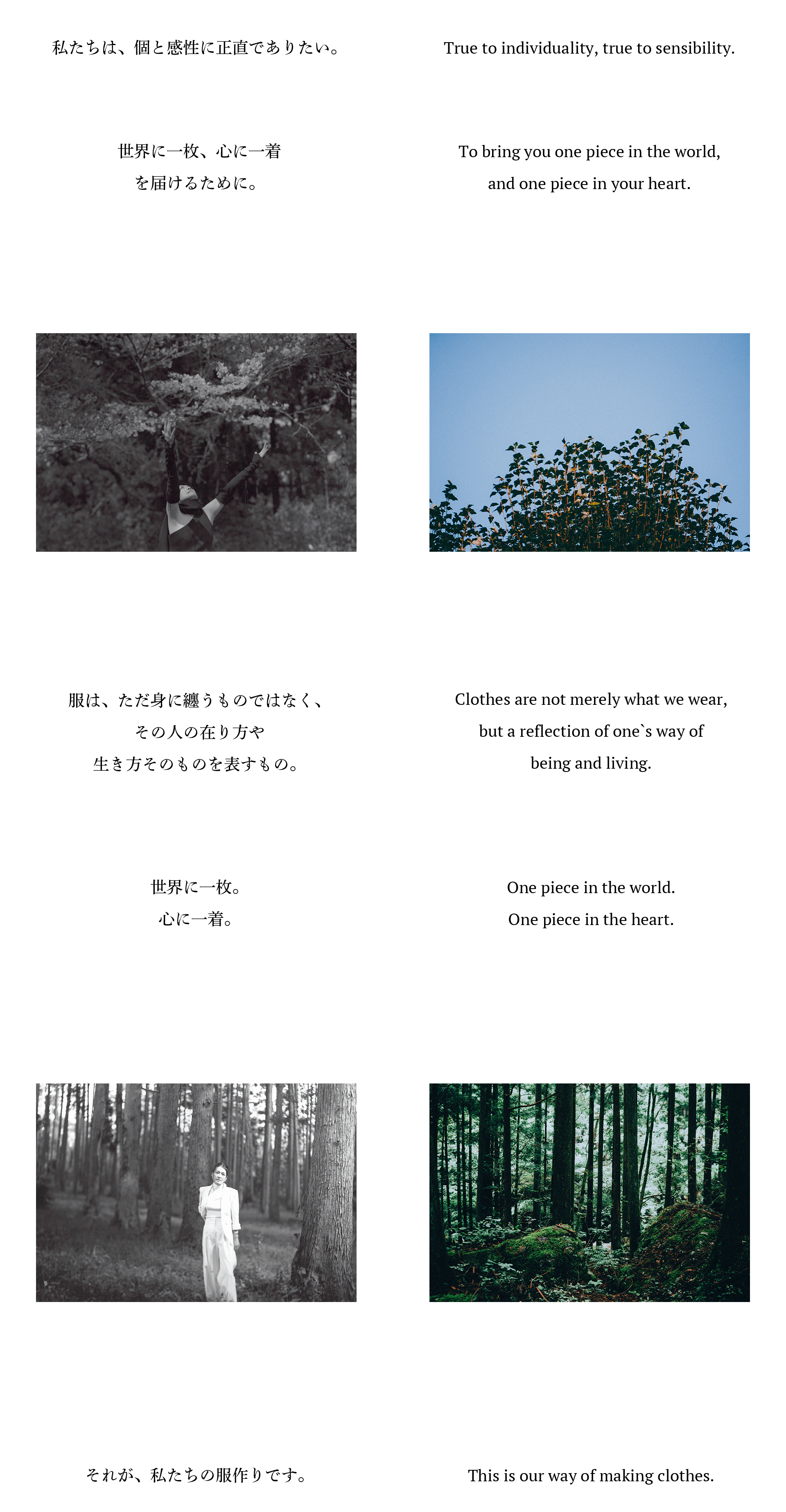 私たちは、個と感性に正直でありたい。世界に一枚、心に一着を届けるために。服は、ただ身に纏うものではなく、その人の在り方や生き方そのものを表すもの。世界に一枚。心に一着。それが、私たちの服作りです。True to individuality, true to sensibility.To bring you one piece in the world,and one piece in your heart.Clothes are not merely what we wear,but a reflection of one`s way ofbeing and living.One piece in the world.One piece in the heart.This is our way of making clothes.