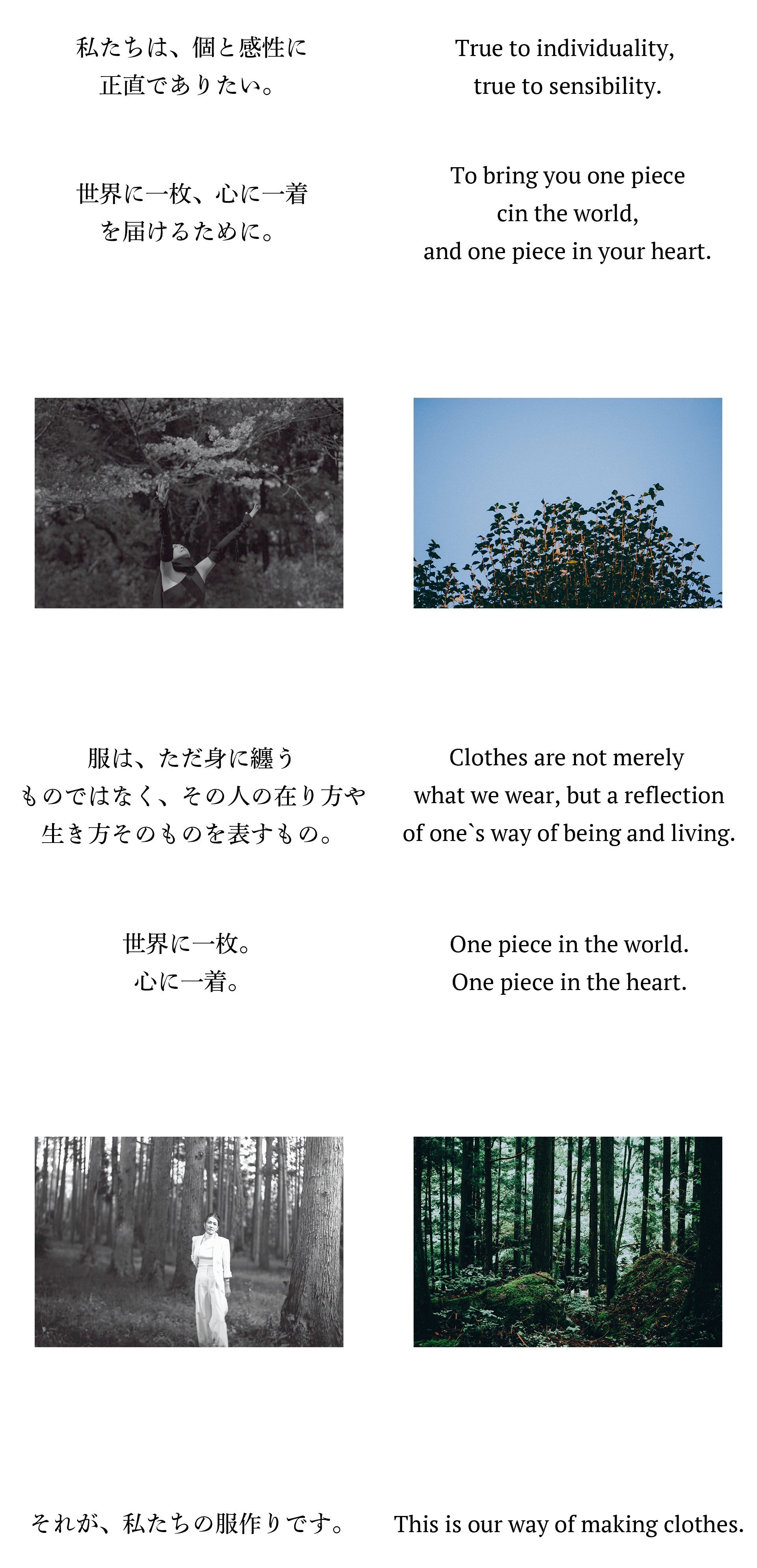 私たちは、個と感性に正直でありたい。世界に一枚、心に一着を届けるために。服は、ただ身に纏うものではなく、その人の在り方や生き方そのものを表すもの。世界に一枚。心に一着。それが、私たちの服作りです。True to individuality, true to sensibility.To bring you one piece in the world,and one piece in your heart.Clothes are not merely what we wear,but a reflection of one`s way ofbeing and living.One piece in the world.One piece in the heart.This is our way of making clothes.